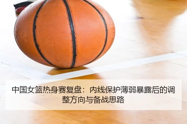 中国女篮热身赛复盘：内线保护薄弱暴露后的调整方向与备战思路
